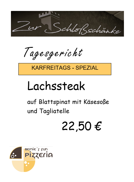 Zur Schlossschänke
Tagesgericht
Karfreitags-Spezial
Lachssteak auf Blattspinat mit Käsesoße und Tagliatelle
22,50€
Bernie's Fun Pizzeria Logo